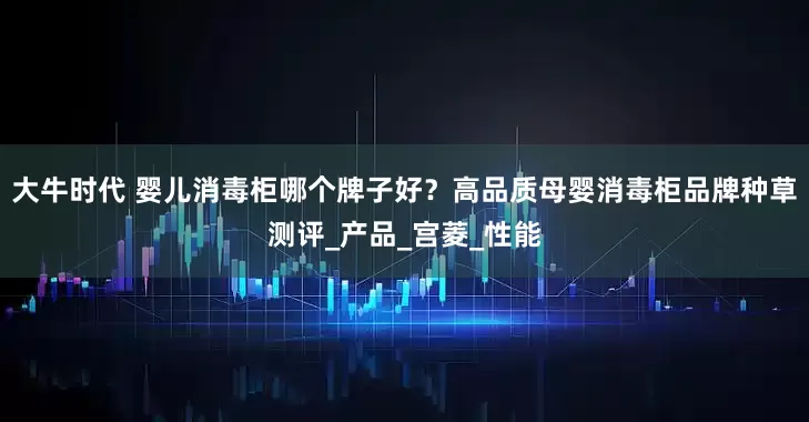 大牛时代 婴儿消毒柜哪个牌子好？高品质母婴消毒柜品牌种草测评_产品_宫菱_性能