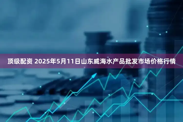 顶级配资 2025年5月11日山东威海水产品批发市场价格行情