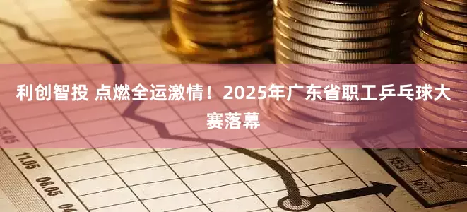 利创智投 点燃全运激情！2025年广东省职工乒乓球大赛落幕