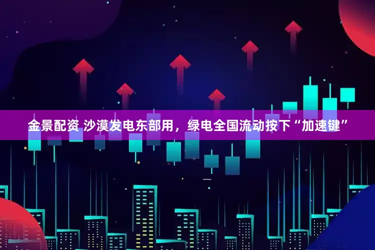 金景配资 沙漠发电东部用，绿电全国流动按下“加速键”