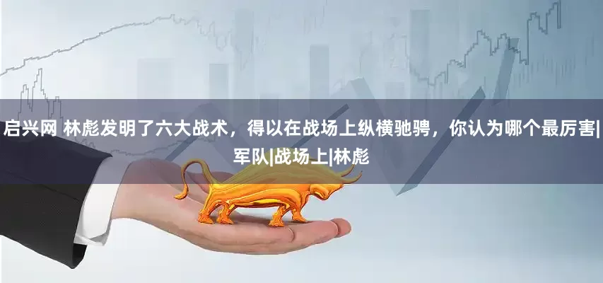 启兴网 林彪发明了六大战术，得以在战场上纵横驰骋，你认为哪个最厉害|军队|战场上|林彪