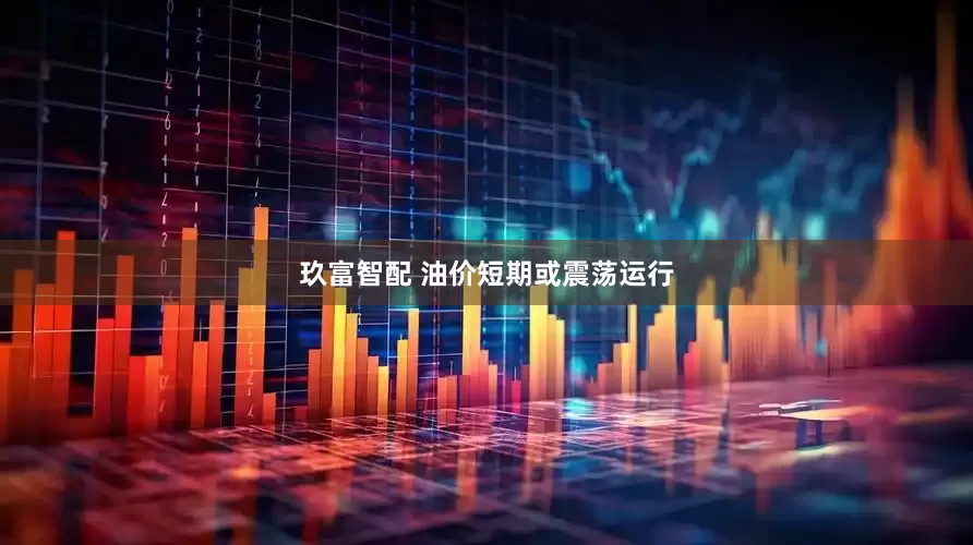 玖富智配 油价短期或震荡运行