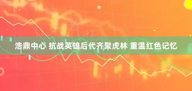 浩鼎中心 抗战英雄后代齐聚虎林 重温红色记忆