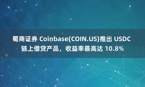 蜀商证券 Coinbase(COIN.US)推出 USDC 链上借贷产品，收益率最高达 10.8%